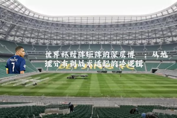 世界杯对阵矩阵的深层博弈:从地理分布到战术适配的冷逻辑