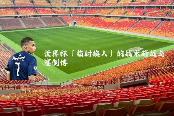 世界杯「临时换人」的战术暗战与赛制博弈