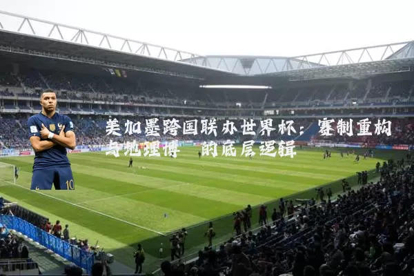 美加墨跨国联办世界杯:赛制重构与地理博弈的底层逻辑
