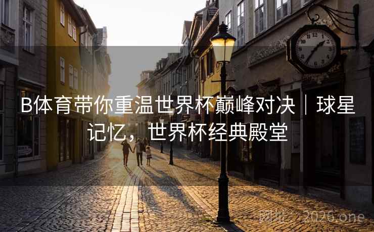 B体育带你重温世界杯巅峰对决|球星记忆,世界杯经典殿堂