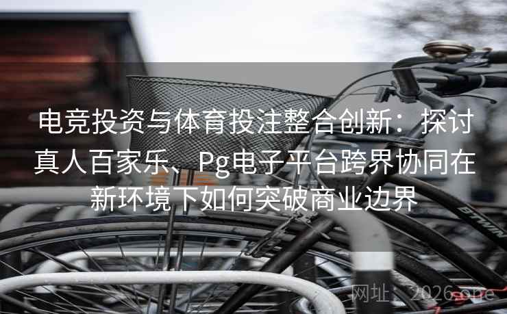 电竞投资与体育投注整合创新：探讨真人百家乐、Pg电子平台跨界协同在新环境下如何突破商业边界