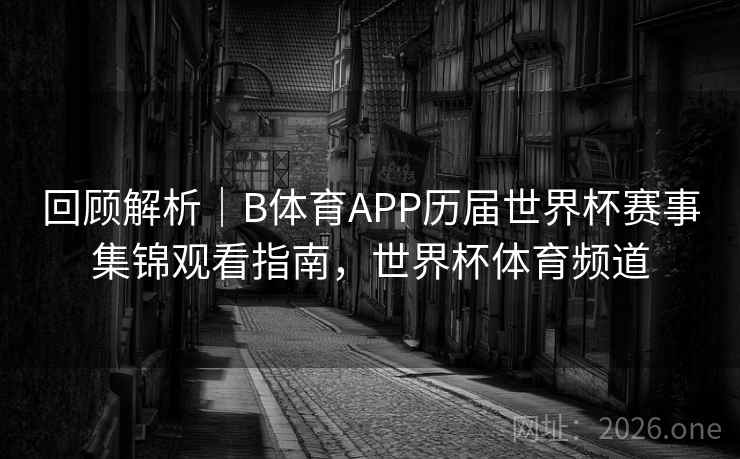 回顾解析｜B体育APP历届世界杯赛事集锦观看指南，世界杯体育频道