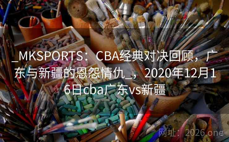_MKSPORTS:CBA经典对决回顾,广东与新疆的恩怨情仇_,2020年12月16日cba广东vs新疆