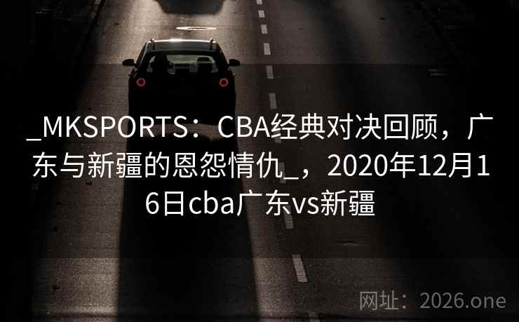 _MKSPORTS:CBA经典对决回顾,广东与新疆的恩怨情仇_,2020年12月16日cba广东vs新疆