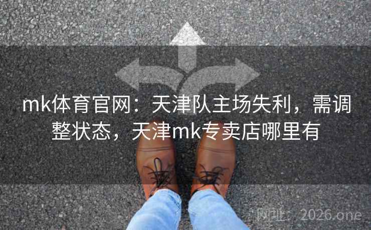 mk体育官网:天津队主场失利,需调整状态,天津mk专卖店哪里有