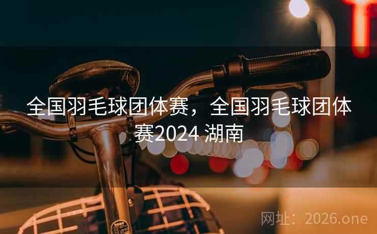 全国羽毛球团体赛,全国羽毛球团体赛2024 湖南