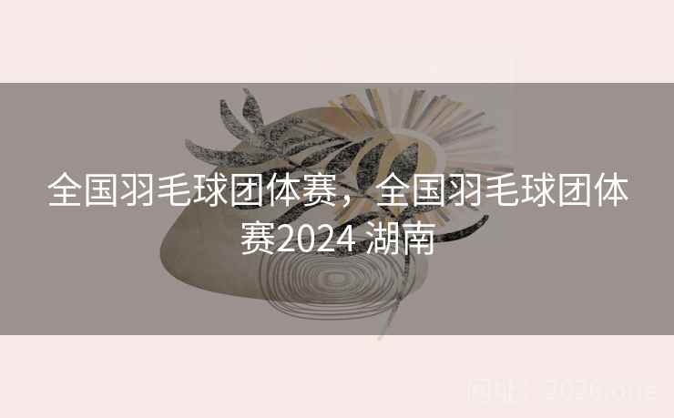 全国羽毛球团体赛,全国羽毛球团体赛2024 湖南