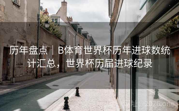 历年盘点|B体育世界杯历年进球数统计汇总,世界杯历届进球纪录