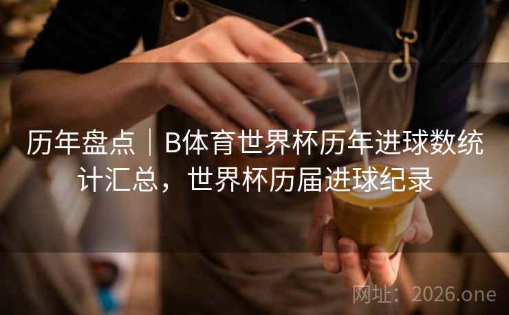 历年盘点|B体育世界杯历年进球数统计汇总,世界杯历届进球纪录