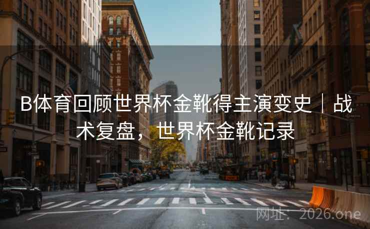 B体育回顾世界杯金靴得主演变史|战术复盘,世界杯金靴记录
