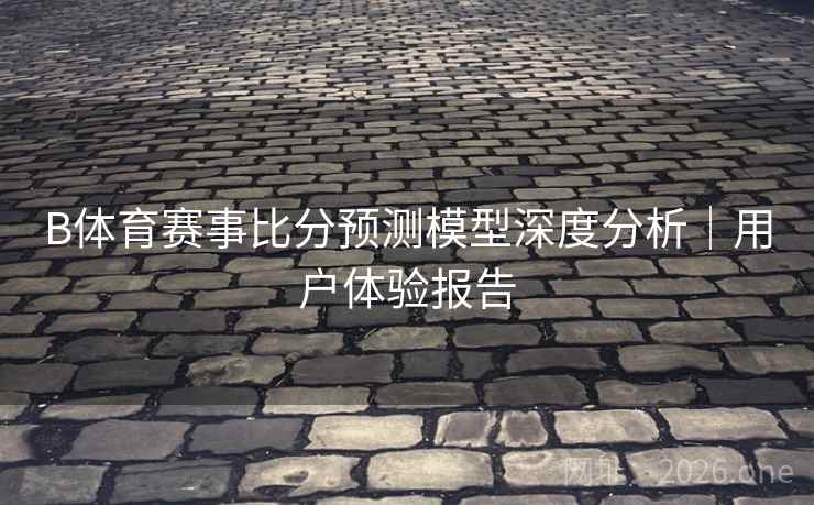 B体育赛事比分预测模型深度分析｜用户体验报告