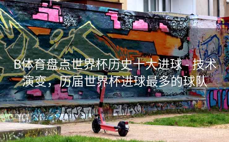 B体育盘点世界杯历史十大进球 - 技术演变,历届世界杯进球最多的球队