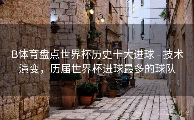 B体育盘点世界杯历史十大进球 - 技术演变,历届世界杯进球最多的球队