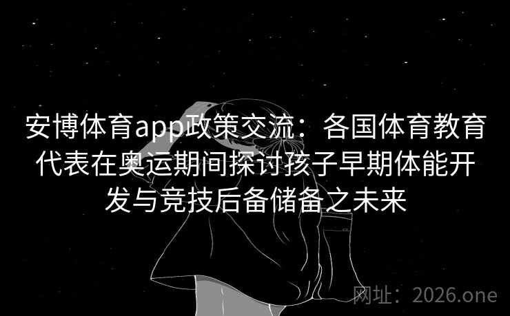 安博体育app政策交流:各国体育教育代表在奥运期间探讨孩子早期体能开发与竞技后备储备之未来