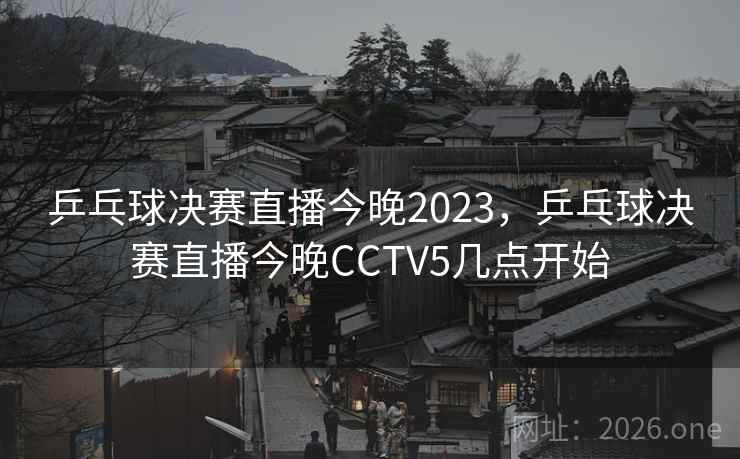 乒乓球决赛直播今晚2023，乒乓球决赛直播今晚CCTV5几点开始