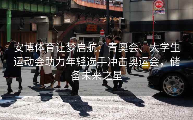 安博体育让梦启航:青奥会、大学生运动会助力年轻选手冲击奥运会,储备未来之星