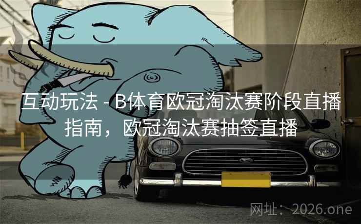 互动玩法 - B体育欧冠淘汰赛阶段直播指南,欧冠淘汰赛抽签直播