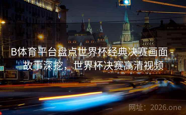 B体育平台盘点世界杯经典决赛画面 - 故事深挖，世界杯决赛高清视频