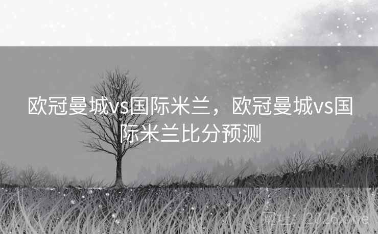 欧冠曼城vs国际米兰，欧冠曼城vs国际米兰比分预测