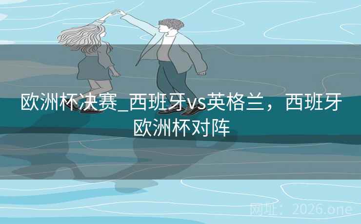 欧洲杯决赛_西班牙vs英格兰，西班牙欧洲杯对阵