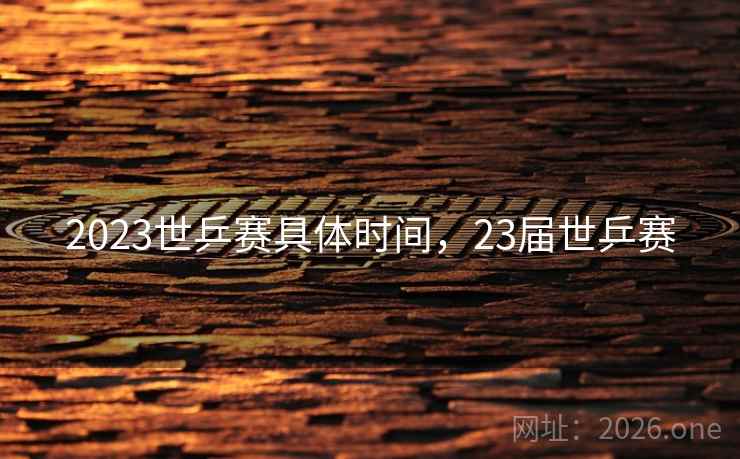 2023世乒赛具体时间,23届世乒赛