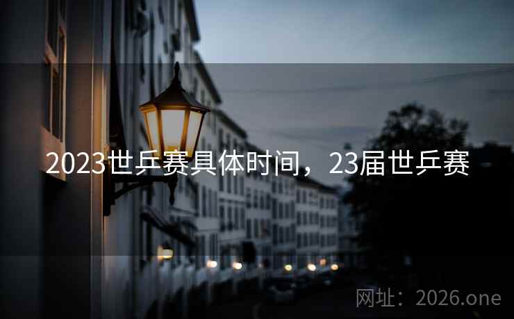 2023世乒赛具体时间,23届世乒赛