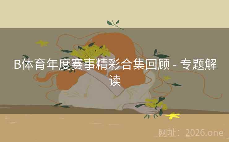 B体育年度赛事精彩合集回顾 - 专题解读