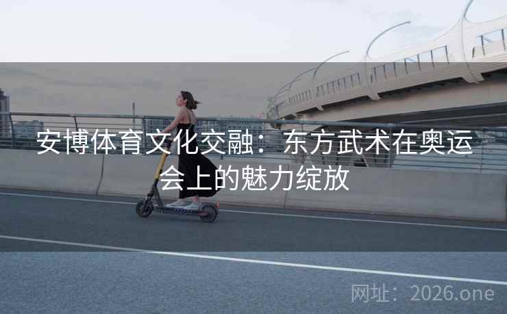 安博体育文化交融:东方武术在奥运会上的魅力绽放